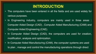INTRODUCTION
• The computers have been entered in all the fields and are used widely for
various purposes.
• In Engineering industry, computers are mainly used in three areas :
Computer Aided Design (CAD) , Computer Aided Manufacturing (CAM) and
Computer Aided Engineering (CAE).
• In Computer Aided Design (CAD), the computers are used for creation,
modification, analysis and optimization.
• In Computer Aided Manufacturing (CAM), the computer systems are used
to plan , manage and control the manufacturing operations through direct
 