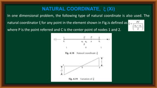NATURAL COORDINATE,  (Xi)
In one dimensional problem, the following type of natural coordinate is also used. The
natural coordinator ξ for any point in the element shown in Fig.is defined as
where P is the point referred and C is the center point of nodes 1 and 2.
 