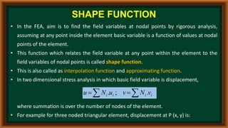 • In the FEA, aim is to find the field variables at nodal points by rigorous analysis,
assuming at any point inside the element basic variable is a function of values at nodal
points of the element.
• This function which relates the field variable at any point within the element to the
field variables of nodal points is called shape function.
• This is also called as interpolation function and approximating function.
• In two dimensional stress analysis in which basic field variable is displacement,
where summation is over the number of nodes of the element.
• For example for three noded triangular element, displacement at P (x, y) is:
SHAPE FUNCTION

 
 i
i
i
i v
N
v
u
N
u .
;
.
 