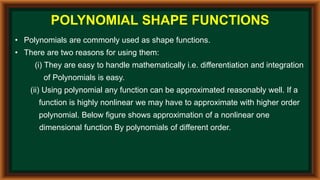 POLYNOMIAL SHAPE FUNCTIONS
• Polynomials are commonly used as shape functions.
• There are two reasons for using them:
(i) They are easy to handle mathematically i.e. differentiation and integration
of Polynomials is easy.
(ii) Using polynomial any function can be approximated reasonably well. If a
function is highly nonlinear we may have to approximate with higher order
polynomial. Below figure shows approximation of a nonlinear one
dimensional function By polynomials of different order.
 