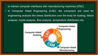 or indirect computer interfaces with manufacturing machines (CNC).
• In Computer Aided Engineering (CAE), the computers are used for
engineering analysis like stress distribution over the body for loading, failure
analysis, modal analysis, flow analysis, temperature distribution etc.
 