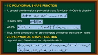 • 1-D POLYNOMIAL SHAPE FUNCTION
• A general one dimensional polynomial shape function of nth Order is given by,
  n
n x
x
x
x
u 1
2
3
2
1 .
.......... 




 



• In matrix form,
• Where,
• Thus, in one dimensional nth order complete polynomial, there are n+1 terms.
  

.
G
u 
       
1
2
1
2
..,
,.........
,
,........,
,
,
1 

 n
T
n
and
x
x
x
G 



• 2-D POLYNOMIAL SHAPE FUNCTION
• A general form of two dimensional polynomial model is,
 
  n
m
m
m
m
n
m
y
y
x
y
x
v
y
x
y
xy
x
y
x
y
x
u
2
3
2
1
3
7
2
6
5
2
4
3
2
1
......
,
......
,




























 