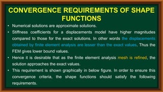 CONVERGENCE REQUIREMENTS OF SHAPE
FUNCTIONS
• Numerical solutions are approximate solutions.
• Stiffness coefficients for a displacements model have higher magnitudes
compared to those for the exact solutions. In other words the displacements
obtained by finite element analysis are lesser than the exact values. Thus the
FEM gives lower bound values.
• Hence it is desirable that as the finite element analysis mesh is refined, the
solution approaches the exact values.
• This requirement is shown graphically in below figure. In order to ensure this
convergence criteria, the shape functions should satisfy the following
requirements.
 