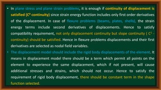 • In plane stress and plane strain problems, it is enough if continuity of displacement is
satisfied (C0 continuity) since strain energy function includes only first order derivatives
of the displacement. In case of flexure problems (beams, plates, shells), the strain
energy terms include second derivatives of displacements. Hence to satisfy
compatibility requirement, not only displacement continuity but slope continuity ( C1 -
continuity) should be satisfied. Hence in flexure problems displacements and their first
derivatives are selected as nodal field variables.
• The displacement model should include the rigid body displacements of the element. It
means in displacement model there should be a term which permit all points on the
element to experience the same displacement, which if not present, will cause
additional stresses and strains, which should not occur. Hence to satisfy the
requirement of rigid body displacement, there should be constant term in the shape
function selected.
 