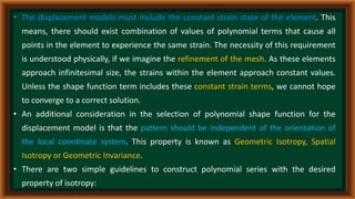 • The displacement models must include the constant strain state of the element. This
means, there should exist combination of values of polynomial terms that cause all
points in the element to experience the same strain. The necessity of this requirement
is understood physically, if we imagine the refinement of the mesh. As these elements
approach infinitesimal size, the strains within the element approach constant values.
Unless the shape function term includes these constant strain terms, we cannot hope
to converge to a correct solution.
• An additional consideration in the selection of polynomial shape function for the
displacement model is that the pattern should be independent of the orientation of
the local coordinate system. This property is known as Geometric Isotropy, Spatial
Isotropy or Geometric Invariance.
• There are two simple guidelines to construct polynomial series with the desired
property of isotropy:
 