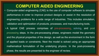COMPUTER AIDED ENGINEERING
• Computer-aided engineering (CAE) is the use of computer software to simulate
performance in order to improve product designs or assist in the resolution of
engineering problems for a wide range of industries. This includes simulation,
validation and optimization of products, processes, and manufacturing tools.
• A typical CAE process comprises of pre-processing, solving, and post
processing steps. In the pre-processing phase, engineers model the geometry
and the physical properties of the design, as well as the environment in the form
of applied loads or constraints. Next the model is solved using an appropriate
mathematical formulation of the underlying physics. In the post-processing
phase, the results are presented to the engineer of review.
 