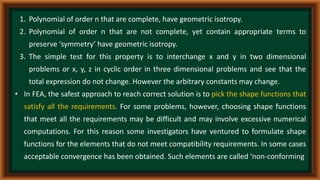 1. Polynomial of order n that are complete, have geometric isotropy.
2. Polynomial of order n that are not complete, yet contain appropriate terms to
preserve ‘symmetry’ have geometric isotropy.
3. The simple test for this property is to interchange x and y in two dimensional
problems or x, y, z in cyclic order in three dimensional problems and see that the
total expression do not change. However the arbitrary constants may change.
• In FEA, the safest approach to reach correct solution is to pick the shape functions that
satisfy all the requirements. For some problems, however, choosing shape functions
that meet all the requirements may be difficult and may involve excessive numerical
computations. For this reason some investigators have ventured to formulate shape
functions for the elements that do not meet compatibility requirements. In some cases
acceptable convergence has been obtained. Such elements are called ‘non-conforming
 