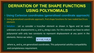 DERIVATION OF THE SHAPE FUNCTIONS
USING POLYNOMIALS
• Using Cartesian coordinates (generalised coordinate approach)
• Using generalized coordinate approach, find shape functions for two noded bar/truss
element.
• Solution : Let us consider a truss/bar element as shown in figure and let nodal
unknowns are displacements u1 and u2 along x-axis. For this element we have to select
polynomial with only two constants to represent displacement at any point in the
elements. Hence we select ,
where α1 and α2 are generalized coordinates. This polynomial satisfies compatibility
and completeness requirement.
x
u 2
1 
 

 