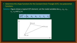 • Determine the shape functions for the Constant Strain Triangle (CST). Use polynomial
functions.
Solution: Figure shows a typical CST element. Let the nodal variables be u1 , u2 , u3 ,
v1 , v2 and v3 i.e.
   
3
2
1
3
2
1 v
v
v
u
u
u
T


 