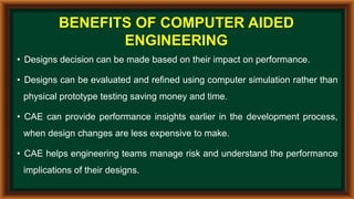 BENEFITS OF COMPUTER AIDED
ENGINEERING
• Designs decision can be made based on their impact on performance.
• Designs can be evaluated and refined using computer simulation rather than
physical prototype testing saving money and time.
• CAE can provide performance insights earlier in the development process,
when design changes are less expensive to make.
• CAE helps engineering teams manage risk and understand the performance
implications of their designs.
 