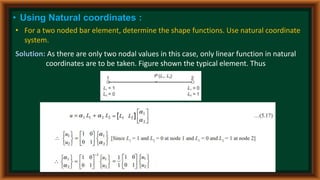 • Using Natural coordinates :
• For a two noded bar element, determine the shape functions. Use natural coordinate
system.
Solution: As there are only two nodal values in this case, only linear function in natural
coordinates are to be taken. Figure shown the typical element. Thus
 