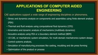 APPLICATIONS OF COMPUTER AIDED
ENGINEERING
CAE applications support a wide range of engineering disciplines or phenomena.
• Stress and dynamics analysis on components and assemblies using finite element analysis
(FEA)
• Thermal and fluid analysis using computational fluid dynamics (CFD)
• Kinematics and dynamic analysis of mechanisms (multibody dynamics)
• Acoustics analysis using FEA or a boundary element method (BEM)
• 1D CAE, or mechatronic system simulation, for multi-domain mechatronics system design.
• Control systems analysis.
• Simulation of manufacturing processes like casting, moulding and die press forming
• Optimization of the product or process
 