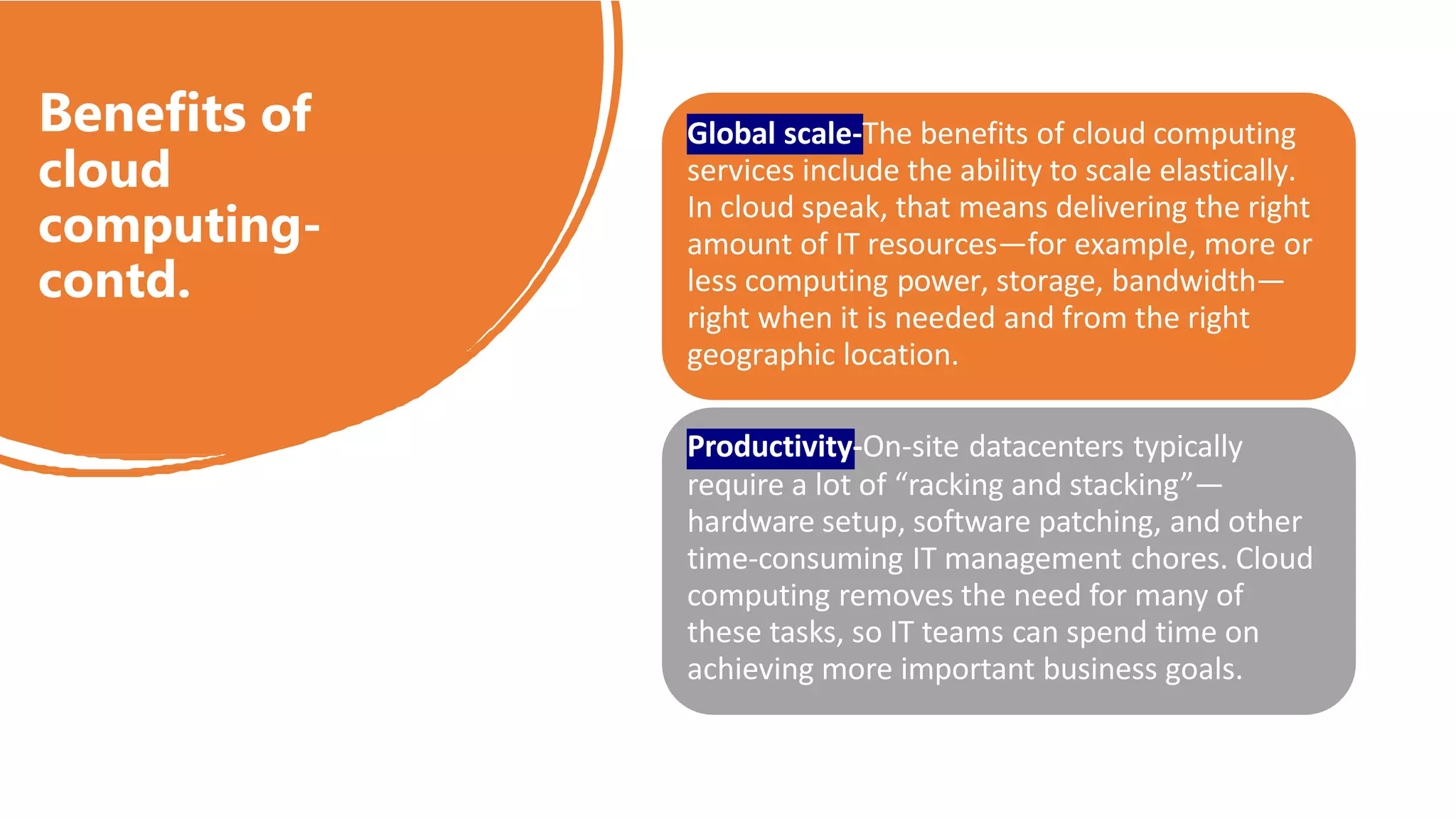 Benefits of
cloud
computing-
contd.
Global scale-The benefits of cloud computing
services include the ability to scale elastically.
In cloud speak, that means delivering the right
amount of IT resources—for example, more or
less computing power, storage, bandwidth—
right when it is needed and from the right
geographic location.
Productivity-On-site datacenters typically
require a lot of “racking and stacking”—
hardware setup, software patching, and other
time-consuming IT management chores. Cloud
computing removes the need for many of
these tasks, so IT teams can spend time on
achieving more important business goals.
 