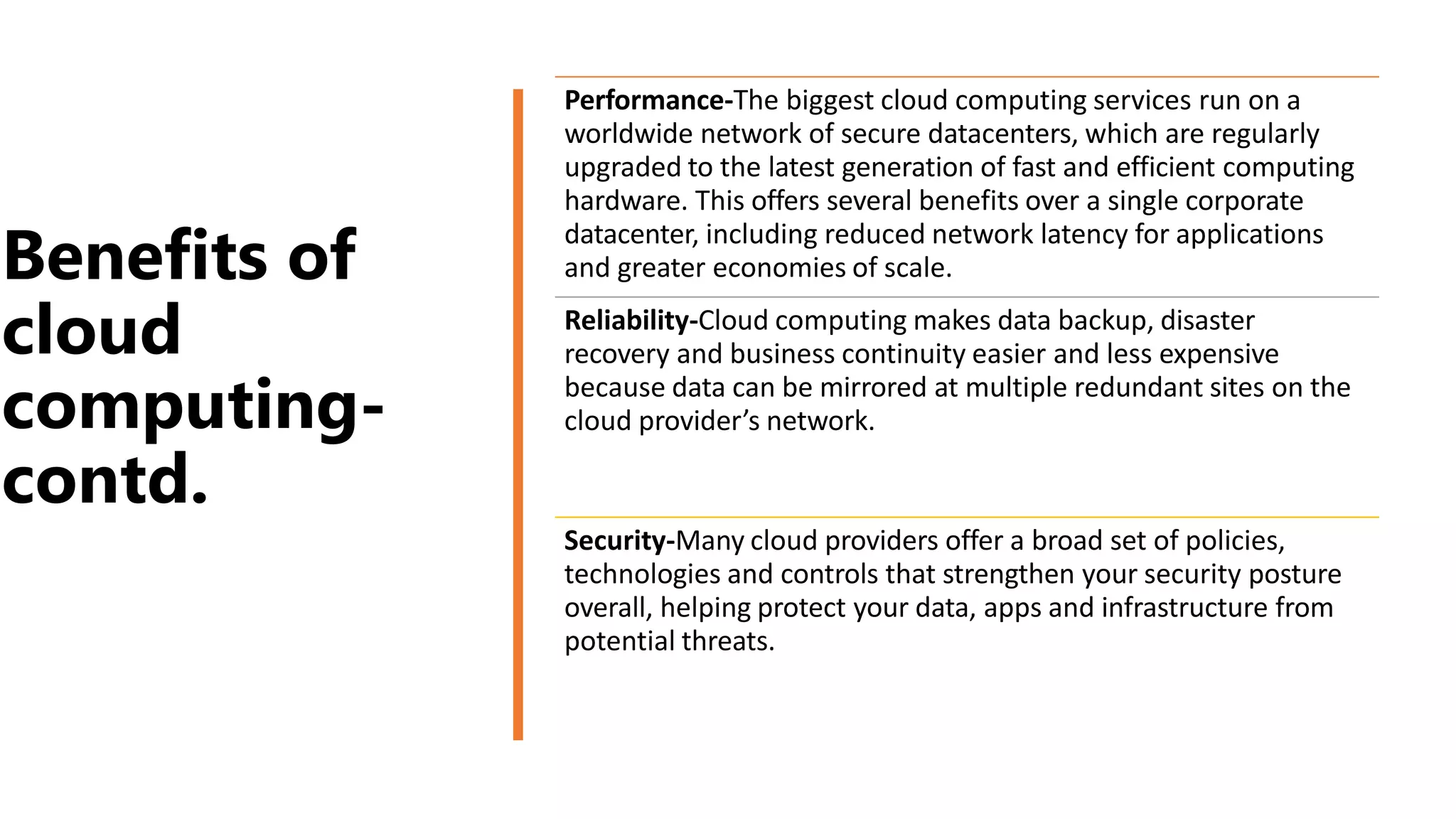 Benefits of
cloud
computing-
contd.
Performance-The biggest cloud computing services run on a
worldwide network of secure datacenters, which are regularly
upgraded to the latest generation of fast and efficient computing
hardware. This offers several benefits over a single corporate
datacenter, including reduced network latency for applications
and greater economies of scale.
Reliability-Cloud computing makes data backup, disaster
recovery and business continuity easier and less expensive
because data can be mirrored at multiple redundant sites on the
cloud provider’s network.
Security-Many cloud providers offer a broad set of policies,
technologies and controls that strengthen your security posture
overall, helping protect your data, apps and infrastructure from
potential threats.
 
