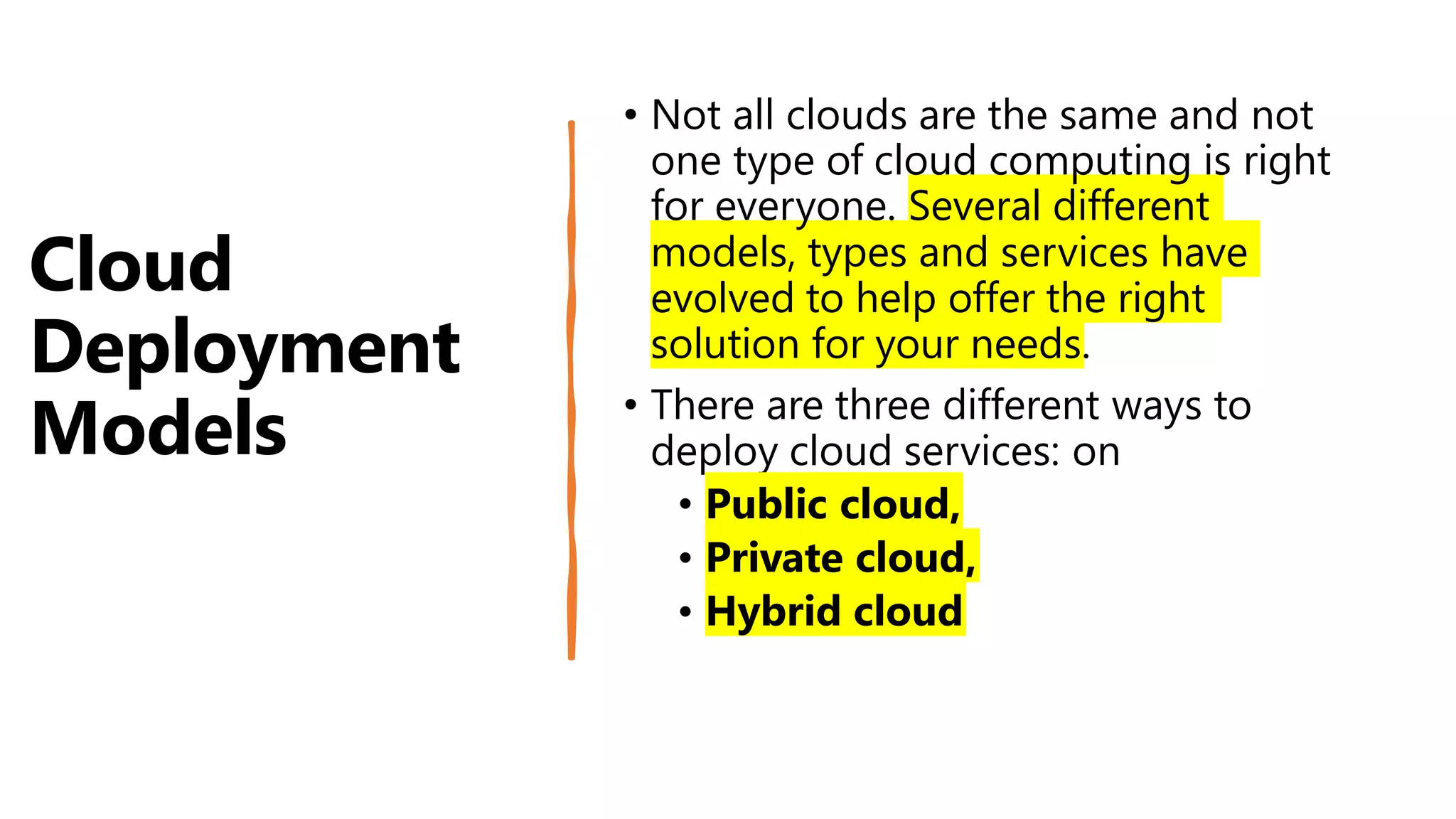 Cloud
Deployment
Models
• Not all clouds are the same and not
one type of cloud computing is right
for everyone. Several different
models, types and services have
evolved to help offer the right
solution for your needs.
• There are three different ways to
deploy cloud services: on
Public cloud,
Private cloud,
•
•
• Hybrid cloud
 
