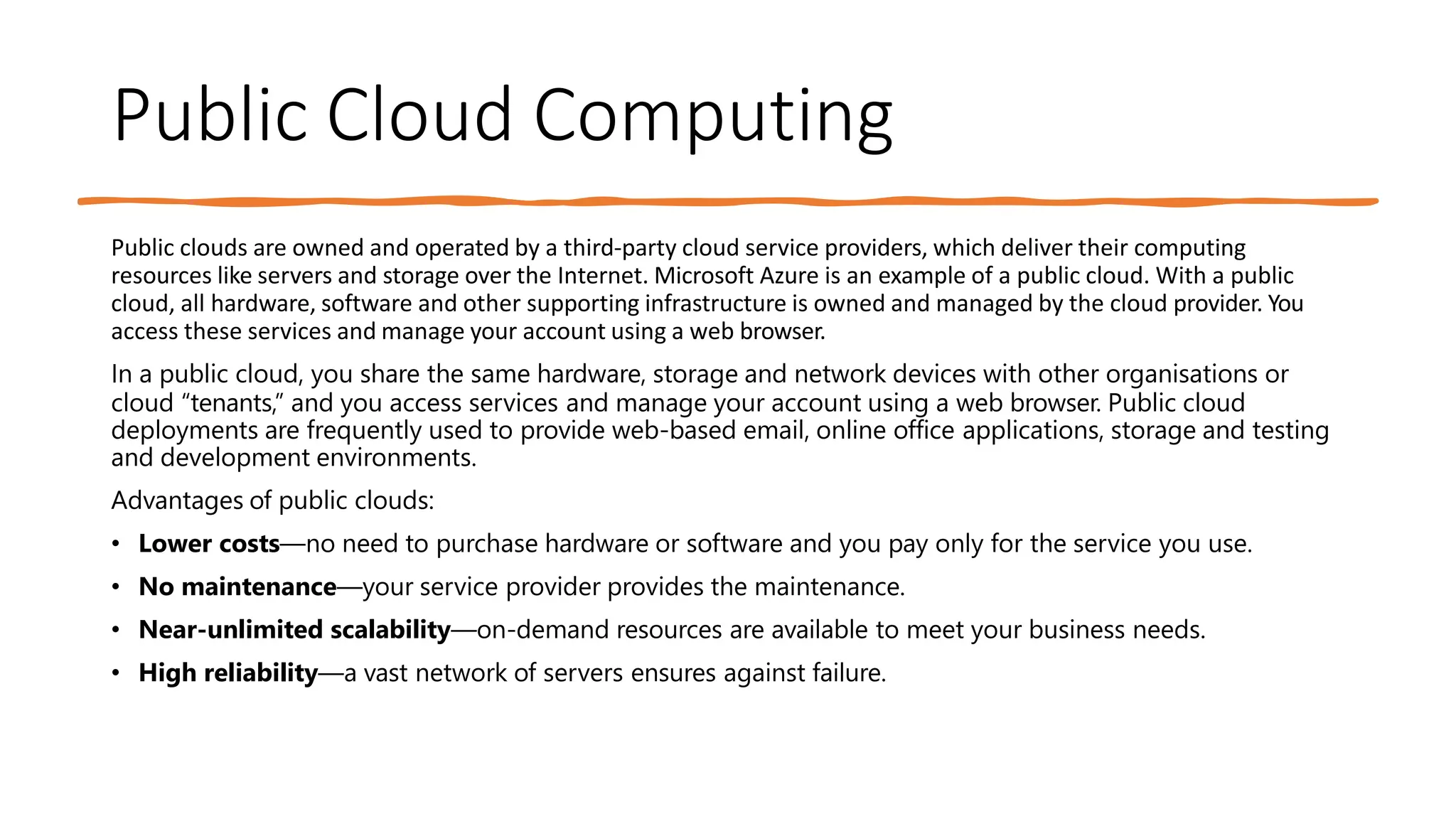 Public Cloud Computing
Public clouds are owned and operated by a third-party cloud service providers, which deliver their computing
resources like servers and storage over the Internet. Microsoft Azure is an example of a public cloud. With a public
cloud, all hardware, software and other supporting infrastructure is owned and managed by the cloud provider. You
access these services and manage your account using a web browser.
In a public cloud, you share the same hardware, storage and network devices with other organisations or
cloud “tenants,” and you access services and manage your account using a web browser. Public cloud
deployments are frequently used to provide web-based email, online office applications, storage and testing
and development environments.
Advantages of public clouds:
• Lower costs—no need to purchase hardware or software and you pay only for the service you use.
• No maintenance—your service provider provides the maintenance.
• Near-unlimited scalability—on-demand resources are available to meet your business needs.
• High reliability—a vast network of servers ensures against failure.
 
