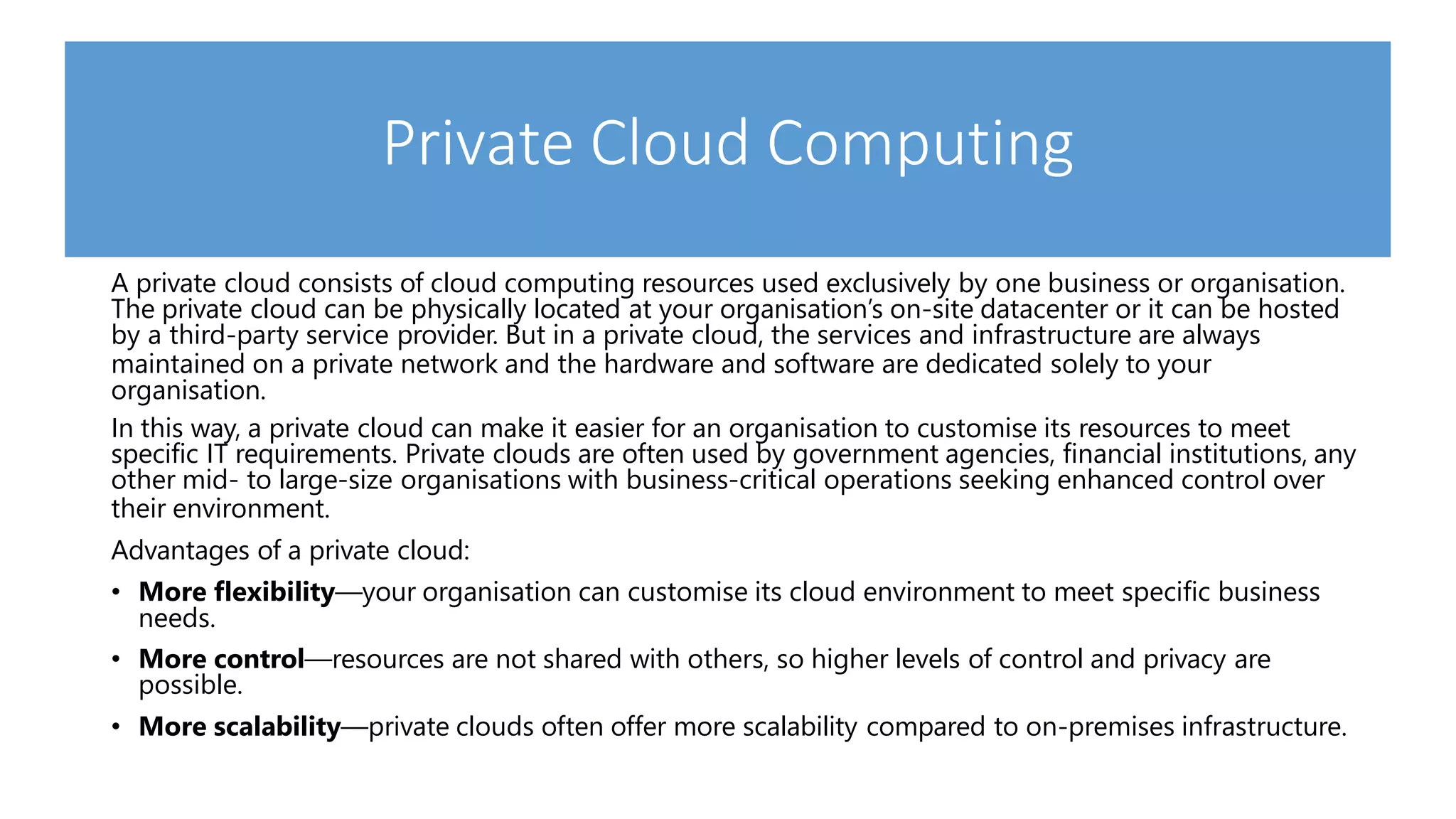 Private Cloud Computing
A private cloud consists of cloud computing resources used exclusively by one business or organisation.
The private cloud can be physically located at your organisation’s on-site datacenter or it can be hosted
by a third-party service provider. But in a private cloud, the services and infrastructure are always
maintained on a private network and the hardware and software are dedicated solely to your
organisation.
In this way, a private cloud can make it easier for an organisation to customise its resources to meet
specific IT requirements. Private clouds are often used by government agencies, financial institutions, any
other mid- to large-size organisations with business-critical operations seeking enhanced control over
their environment.
Advantages of a private cloud:
• More flexibility—your organisation can customise its cloud environment to meet specific business
needs.
• More control—resources are not shared with others, so higher levels of control and privacy are
possible.
• More scalability—private clouds often offer more scalability compared to on-premises infrastructure.
 