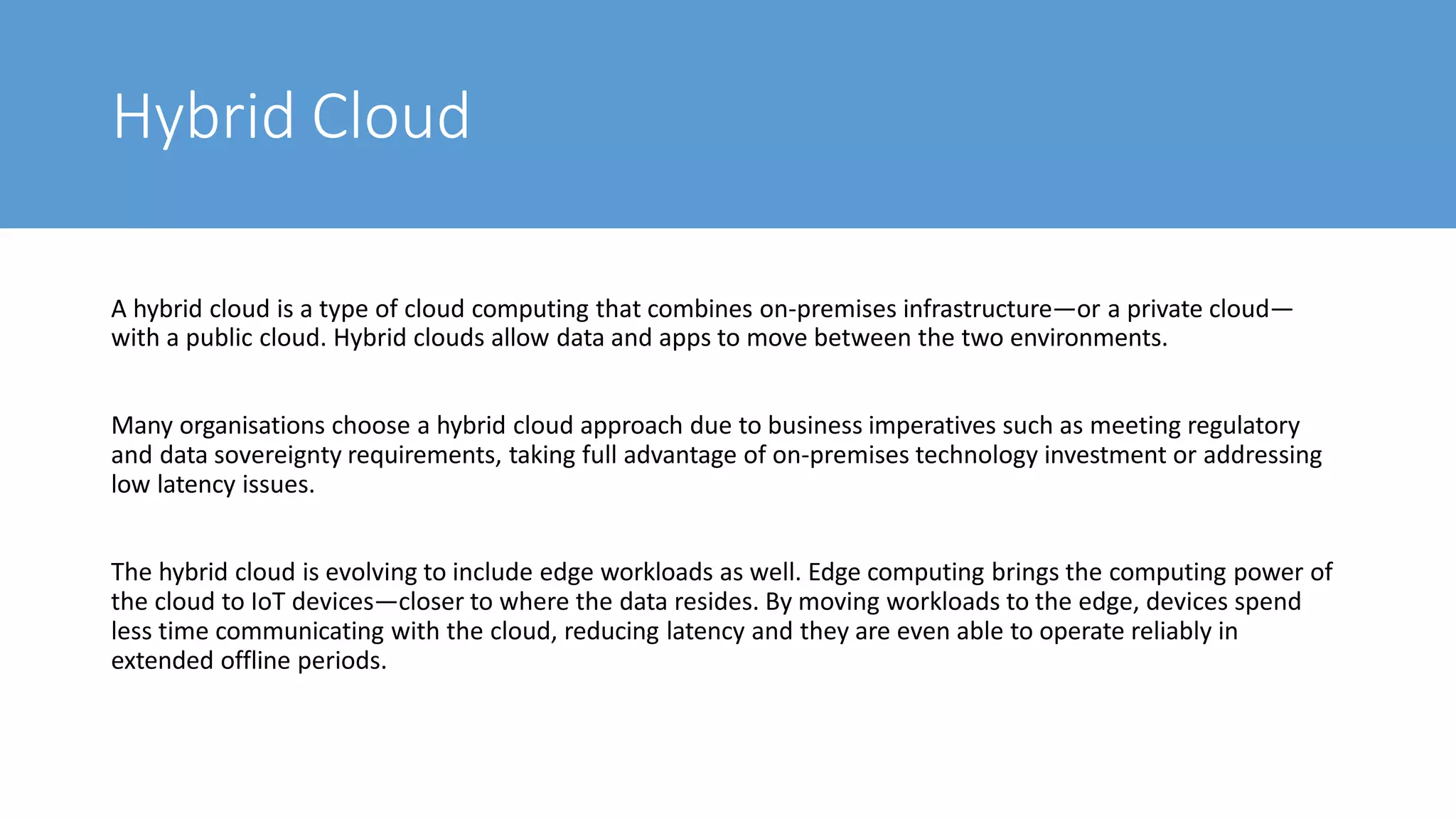 Hybrid Cloud
A hybrid cloud is a type of cloud computing that combines on-premises infrastructure—or a private cloud—
with a public cloud. Hybrid clouds allow data and apps to move between the two environments.
Many organisations choose a hybrid cloud approach due to business imperatives such as meeting regulatory
and data sovereignty requirements, taking full advantage of on-premises technology investment or addressing
low latency issues.
The hybrid cloud is evolving to include edge workloads as well. Edge computing brings the computing power of
the cloud to IoT devices—closer to where the data resides. By moving workloads to the edge, devices spend
less time communicating with the cloud, reducing latency and they are even able to operate reliably in
extended offline periods.
 