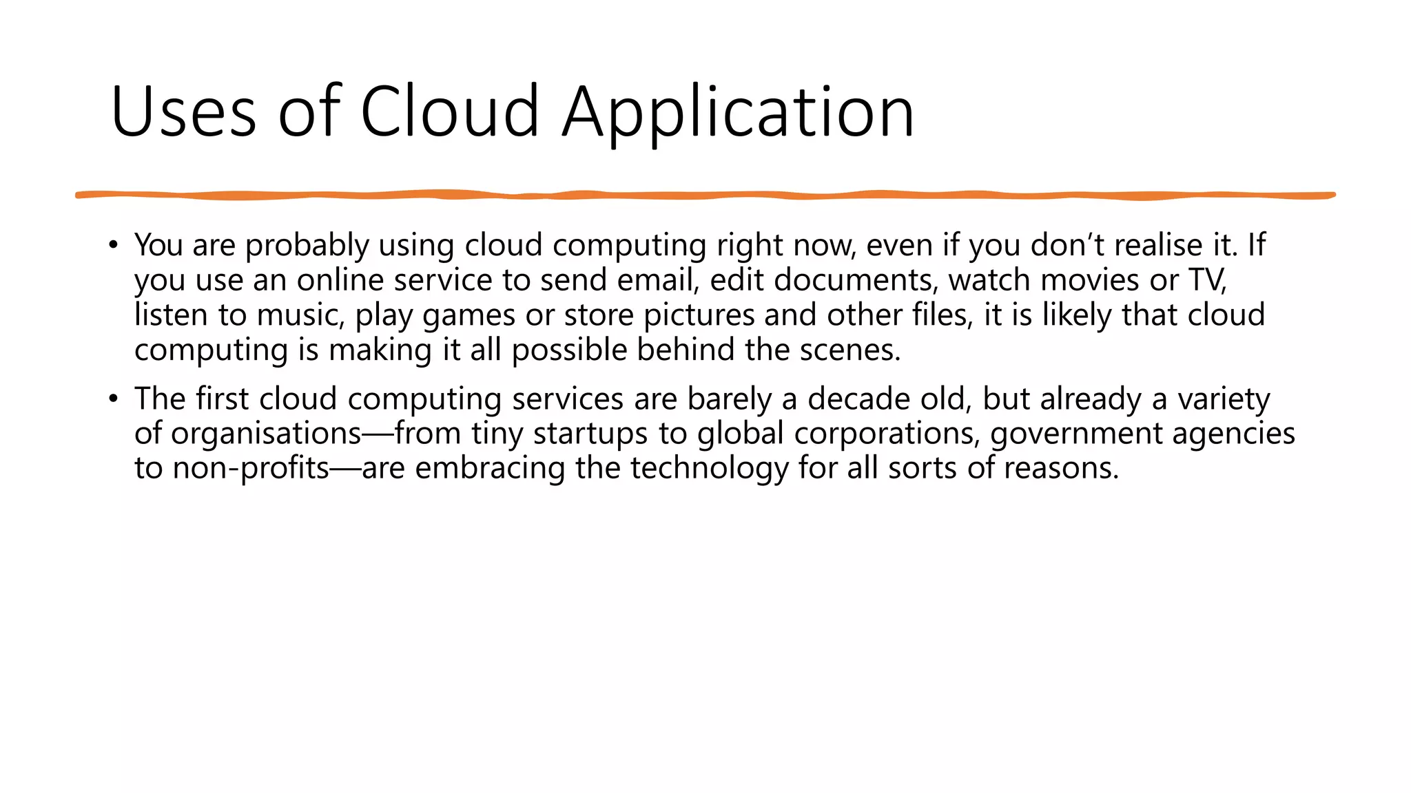 Uses of Cloud Application
• You are probably using cloud computing right now, even if you don’t realise it. If
you use an online service to send email, edit documents, watch movies or TV,
listen to music, play games or store pictures and other files, it is likely that cloud
computing is making it all possible behind the scenes.
• The first cloud computing services are barely a decade old, but already a variety
of organisations—from tiny startups to global corporations, government agencies
to non-profits—are embracing the technology for all sorts of reasons.
 