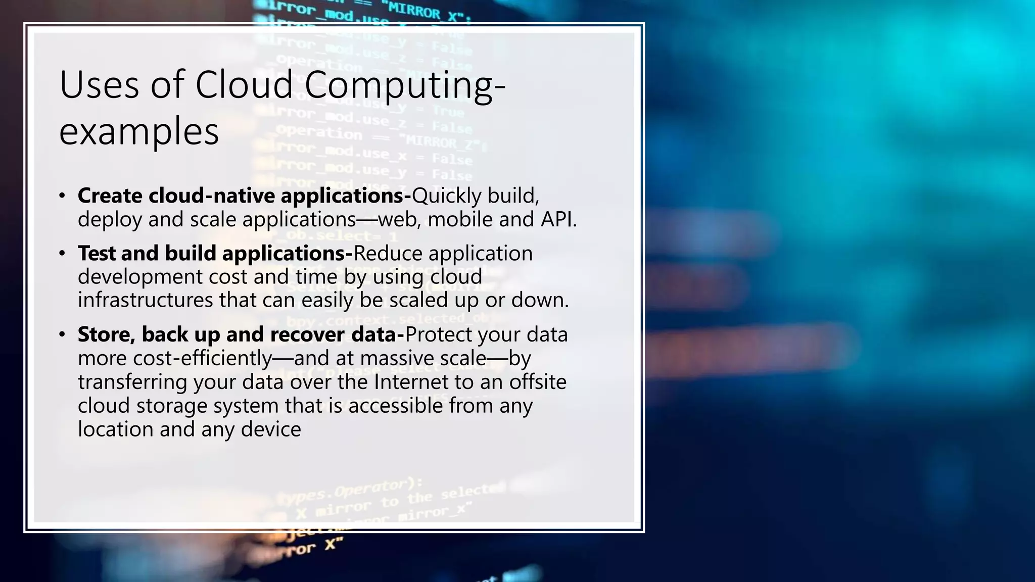 Uses of Cloud Computing-
examples
• Create cloud-native applications-Quickly build,
deploy and scale applications—web, mobile and API.
• Test and build applications-Reduce application
development cost and time by using cloud
infrastructures that can easily be scaled up or down.
• Store, back up and recover data-Protect your data
more cost-efficiently—and at massive scale—by
transferring your data over the Internet to an offsite
cloud storage system that is accessible from any
location and any device
 