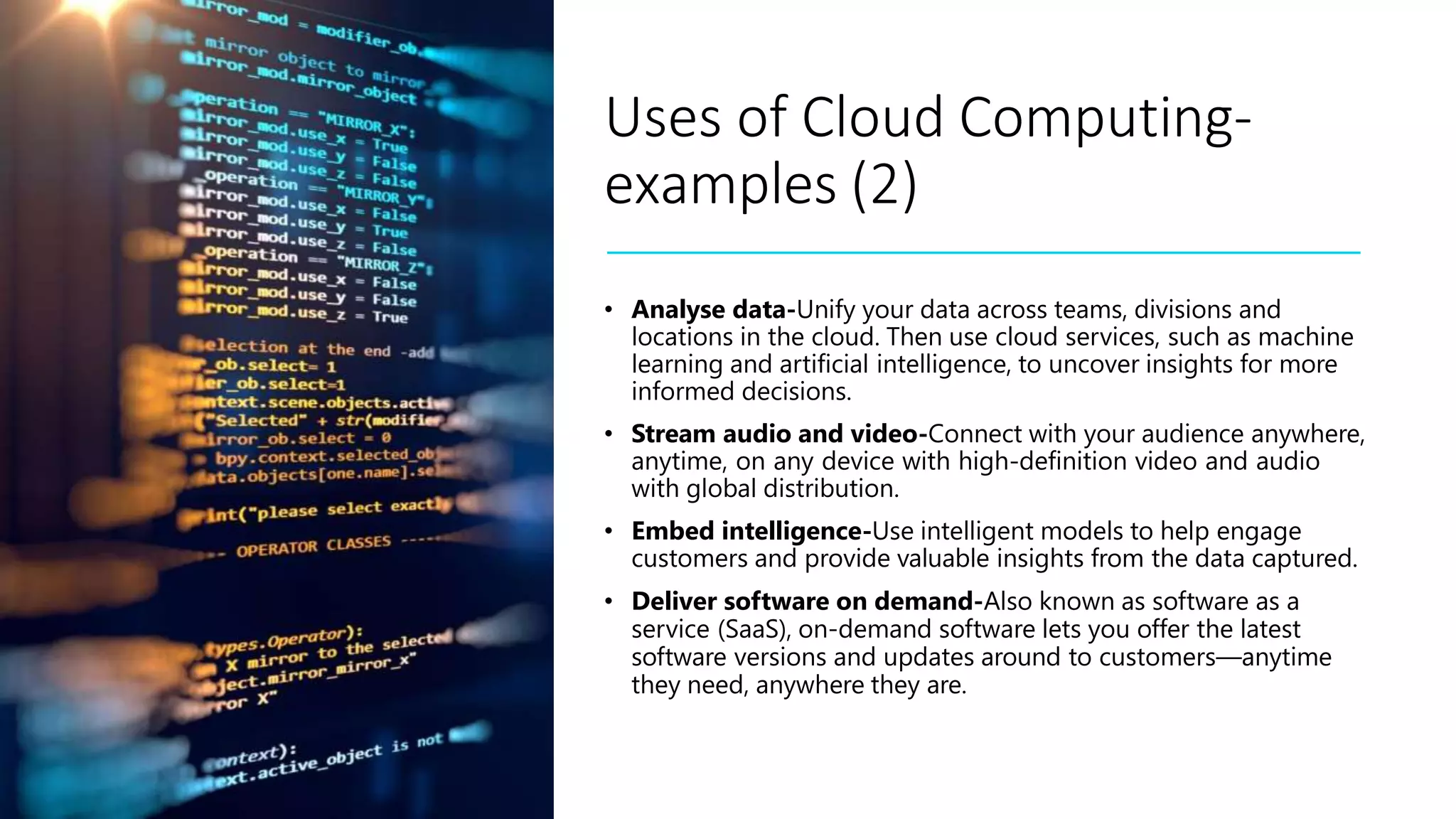 Uses of Cloud Computing-
examples (2)
• Analyse data-Unify your data across teams, divisions and
locations in the cloud. Then use cloud services, such as machine
learning and artificial intelligence, to uncover insights for more
informed decisions.
• Stream audio and video-Connect with your audience anywhere,
anytime, on any device with high-definition video and audio
with global distribution.
• Embed intelligence-Use intelligent models to help engage
customers and provide valuable insights from the data captured.
• Deliver software on demand-Also known as software as a
service (SaaS), on-demand software lets you offer the latest
software versions and updates around to customers—anytime
they need, anywhere they are.
 