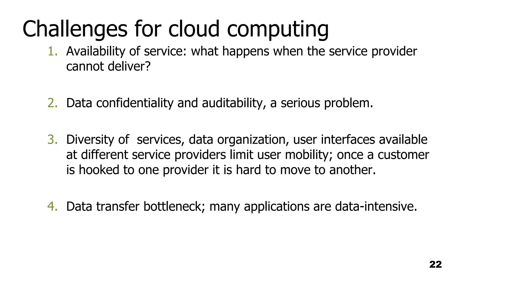 Challenges for cloud computing
1. Availability of service: what happens when the service provider
cannot deliver?
2. Data confidentiality and auditability, a serious problem.
3. Diversity of services, data organization, user interfaces available
at different service providers limit user mobility; once a customer
is hooked to one provider it is hard to move to another.
4. Data transfer bottleneck; many applications are data-intensive.
22
 