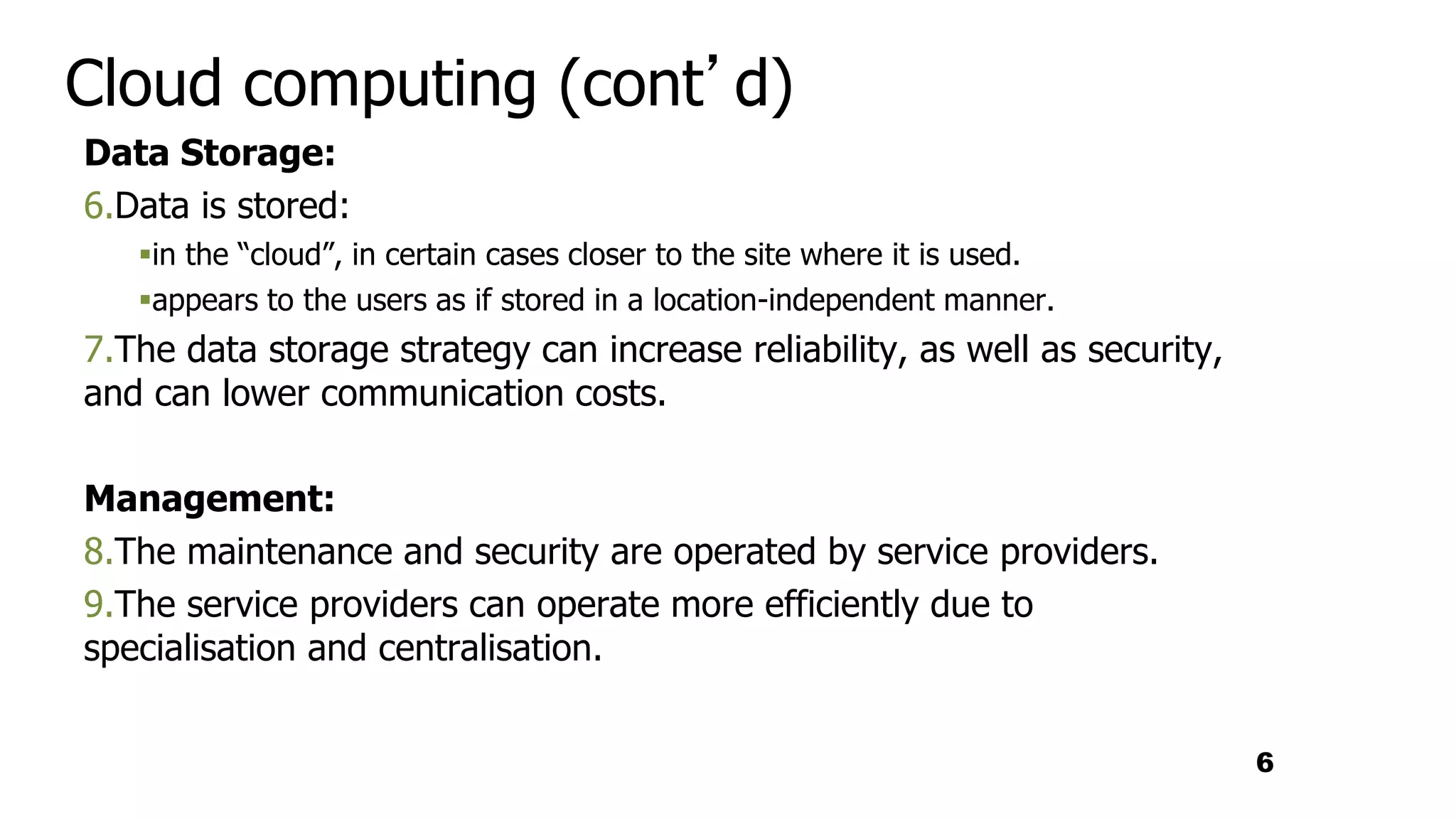 Cloud computing (cont’d)
Data Storage:
6.Data is stored:
in the “cloud”, in certain cases closer to the site where it is used.
appears to the users as if stored in a location-independent manner.
7.The data storage strategy can increase reliability, as well as security,
and can lower communication costs.
Management:
8.The maintenance and security are operated by service providers.
9.The service providers can operate more efficiently due to
specialisation and centralisation.
6
 
