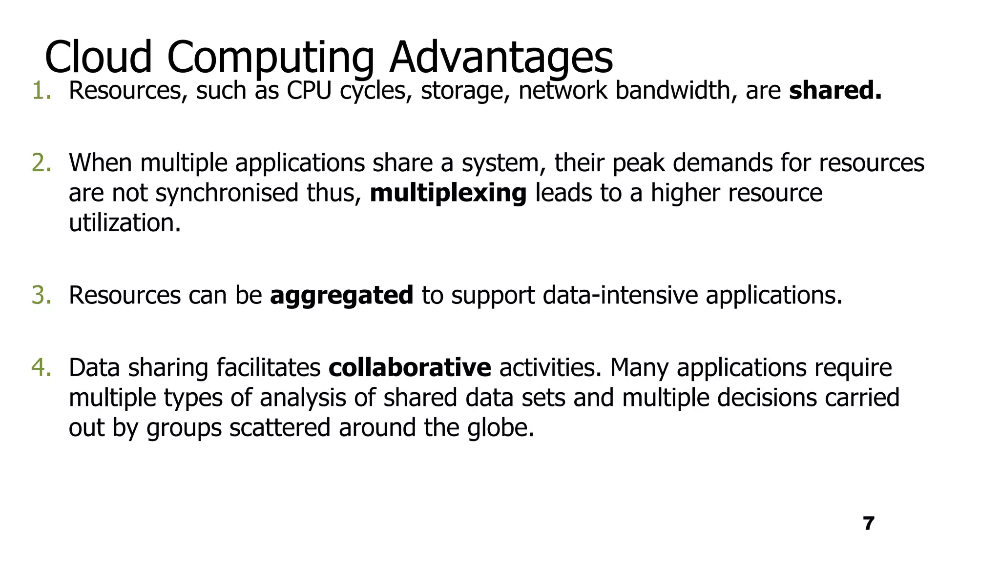 Cloud Computing Advantages
1. Resources, such as CPU cycles, storage, network bandwidth, are shared.
2. When multiple applications share a system, their peak demands for resources
are not synchronised thus, multiplexing leads to a higher resource
utilization.
3. Resources can be aggregated to support data-intensive applications.
4. Data sharing facilitates collaborative activities. Many applications require
multiple types of analysis of shared data sets and multiple decisions carried
out by groups scattered around the globe.
7
 