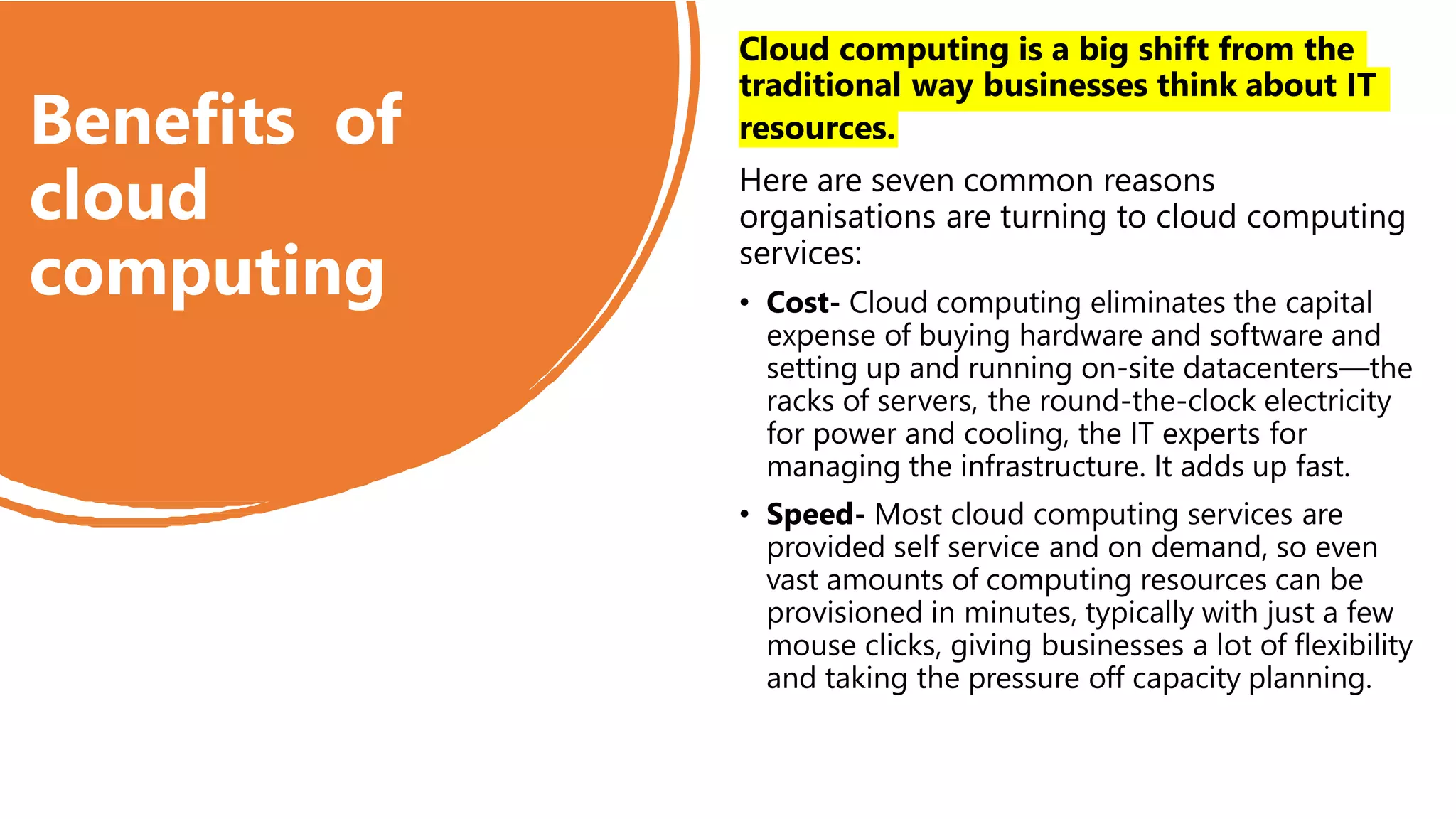 Benefits of
cloud
computing
Cloud computing is a big shift from the
traditional way businesses think about IT
resources.
Here are seven common reasons
organisations are turning to cloud computing
services:
• Cost- Cloud computing eliminates the capital
expense of buying hardware and software and
setting up and running on-site datacenters—the
racks of servers, the round-the-clock electricity
for power and cooling, the IT experts for
managing the infrastructure. It adds up fast.
• Speed- Most cloud computing services are
provided self service and on demand, so even
vast amounts of computing resources can be
provisioned in minutes, typically with just a few
mouse clicks, giving businesses a lot of flexibility
and taking the pressure off capacity planning.
 