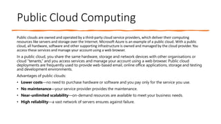 Public Cloud Computing
Public clouds are owned and operated by a third-party cloud service providers, which deliver their computing
resources like servers and storage over the Internet. Microsoft Azure is an example of a public cloud. With a public
cloud, all hardware, software and other supporting infrastructure is owned and managed by the cloud provider. You
access these services and manage your account using a web browser.
In a public cloud, you share the same hardware, storage and network devices with other organisations or
cloud “tenants,” and you access services and manage your account using a web browser. Public cloud
deployments are frequently used to provide web-based email, online office applications, storage and testing
and development environments.
Advantages of public clouds:
• Lower costs—no need to purchase hardware or software and you pay only for the service you use.
• No maintenance—your service provider provides the maintenance.
• Near-unlimited scalability—on-demand resources are available to meet your business needs.
• High reliability—a vast network of servers ensures against failure.
 
