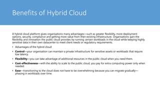 Benefits of Hybrid Cloud
A hybrid cloud platform gives organisations many advantages—such as greater flexibility, more deployment
options, security, compliance and getting more value from their existing infrastructure. Organisations gain the
flexibility and innovation the public cloud provides by running certain workloads in the cloud while keeping highly
sensitive data in their own datacenter to meet client needs or regulatory requirements.
• Advantages of the hybrid cloud:
• Control—your organisation can maintain a private infrastructure for sensitive assets or workloads that require
low latency.
• Flexibility—you can take advantage of additional resources in the public cloud when you need them.
• Cost-effectiveness—with the ability to scale to the public cloud, you pay for extra computing power only when
needed.
• Ease—transitioning to the cloud does not have to be overwhelming because you can migrate gradually—
phasing in workloads over time.
 