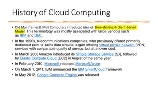 History of Cloud Computing
• Old Mainframes & Mini Computers introduced idea of time-sharing & Client-Server
Model. This terminology was mostly associated with large vendors such
as IBM and DEC.
• In the 1990s, telecommunications companies, who previously offered primarily
dedicated point-to-point data circuits, began offering virtual private network (VPN)
services with comparable quality of service, but at a lower cost.
• In March 2006 Amazon introduced its Simple Storage Service (S3), followed
by Elastic Compute Cloud (EC2) in August of the same year.
• In February 2010, Microsoft released Microsoft Azure
• On March 1, 2011, IBM announced the IBM SmartCloud framework
• In May 2012, Google Compute Engine was released
 