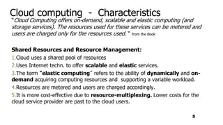 Cloud computing - Characteristics
“Cloud Computing offers on-demand, scalable and elastic computing (and
storage services). The resources used for these services can be metered and
users are charged only for the resources used. “ from the Book
Shared Resources and Resource Management:
1.Cloud uses a shared pool of resources
2.Uses Internet techn. to offer scalable and elastic services.
3.The term “elastic computing” refers to the ability of dynamically and on-
demand acquiring computing resources and supporting a variable workload.
4.Resources are metered and users are charged accordingly.
5.It is more cost-effective due to resource-multiplexing. Lower costs for the
cloud service provider are past to the cloud users.
5
 