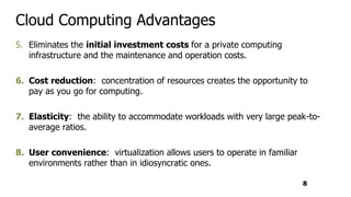 Cloud Computing Advantages
5. Eliminates the initial investment costs for a private computing
infrastructure and the maintenance and operation costs.
6. Cost reduction: concentration of resources creates the opportunity to
pay as you go for computing.
7. Elasticity: the ability to accommodate workloads with very large peak-to-
average ratios.
8. User convenience: virtualization allows users to operate in familiar
environments rather than in idiosyncratic ones.
8
 