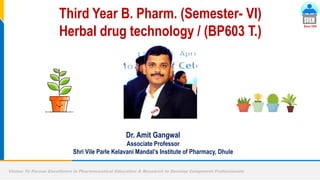 Vision: To Pursue Excellence in Pharmaceutical Education & Research to Develop Competent Professionals
Since 1934
Dr. Amit Gangwal
Associate Professor
Shri Vile Parle Kelavani Mandal’s Institute of Pharmacy, Dhule
Third Year B. Pharm. (Semester- VI)
Herbal drug technology / (BP603 T.)
 