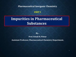 Impurities in Pharmaceutical
Substances
By…
Prof. Sonali R. Pawar
Assistant Professor, Pharmaceutical Chemistry Department,
Pharmaceutical Inorganic Chemistry
1
UNIT I
 