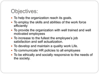 Objectives:
 To help the organization reach its goals.
 To employ the skills and abilities of the work force
efficiently
 To provide the organization with well trained and well
motivated employees
 To increase to the fullest the employee’s job
satisfaction and self actualization.
 To develop and maintain a quality work Life.
 To communicate HR policies to all employees
 To be ethically and socially responsive to the needs of
the society.
 