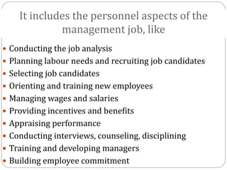 It includes the personnel aspects of the
management job, like
 Conducting the job analysis
 Planning labour needs and recruiting job candidates
 Selecting job candidates
 Orienting and training new employees
 Managing wages and salaries
 Providing incentives and benefits
 Appraising performance
 Conducting interviews, counseling, disciplining
 Training and developing managers
 Building employee commitment
 