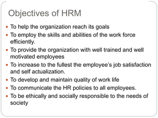 Objectives of HRM
 To help the organization reach its goals
 To employ the skills and abilities of the work force
efficiently.
 To provide the organization with well trained and well
motivated employees
 To increase to the fullest the employee’s job satisfaction
and self actualization.
 To develop and maintain quality of work life
 To communicate the HR policies to all employees.
 To be ethically and socially responsible to the needs of
society
 