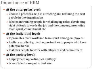 Importance of HRM
 At the enterprise level:
Good HR practices help in attracting and retaining the best
people in the organization
It helps in training people for challenging roles, developing
right attitude towards the job and the company, promoting
team spirit, commitment etc
 At the individual level:
It promotes team work and team spirit among employees
It offers excellent growth opportunities to people who have
potential to rise
It allows people to work with diligence and commitment
 At the society level:
Employment opportunities multiply
Scarce talents are put to best use.
 