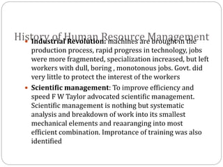 History of Human Resource Management Industrial Revolution: machines are brought in the
production process, rapid progress in technology, jobs
were more fragmented, specialization increased, but left
workers with dull, boring , monotonous jobs. Govt. did
very little to protect the interest of the workers
 Scientific management: To improve efficiency and
speed F W Taylor advocated scientific management.
Scientific management is nothing but systematic
analysis and breakdown of work into its smallest
mechanical elements and reaaranging into most
efficient combination. Improtance of training was also
identified
 