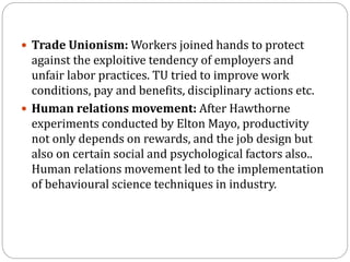  Trade Unionism: Workers joined hands to protect
against the exploitive tendency of employers and
unfair labor practices. TU tried to improve work
conditions, pay and benefits, disciplinary actions etc.
 Human relations movement: After Hawthorne
experiments conducted by Elton Mayo, productivity
not only depends on rewards, and the job design but
also on certain social and psychological factors also..
Human relations movement led to the implementation
of behavioural science techniques in industry.
 