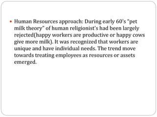  Human Resources approach: During early 60’s “pet
milk theory” of human religionist's had been largely
rejected(happy workers are productive or happy cows
give more milk). It was recognized that workers are
unique and have individual needs. The trend move
towards treating employees as resources or assets
emerged.
 