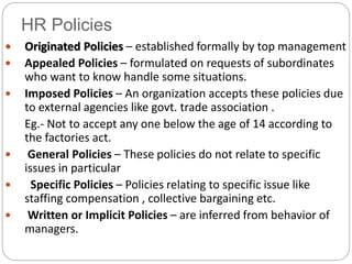 HR Policies
 Originated Policies – established formally by top management
 Appealed Policies – formulated on requests of subordinates
who want to know handle some situations.
 Imposed Policies – An organization accepts these policies due
to external agencies like govt. trade association .
Eg.- Not to accept any one below the age of 14 according to
the factories act.
 General Policies – These policies do not relate to specific
issues in particular
 Specific Policies – Policies relating to specific issue like
staffing compensation , collective bargaining etc.
 Written or Implicit Policies – are inferred from behavior of
managers.
 