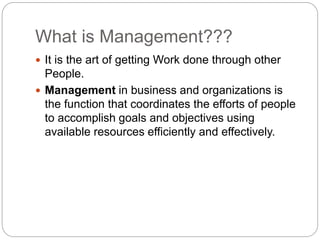 What is Management???
 It is the art of getting Work done through other
People.
 Management in business and organizations is
the function that coordinates the efforts of people
to accomplish goals and objectives using
available resources efficiently and effectively.
 