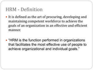 HRM - Definition
 It is defined as the art of procuring, developing and
maintaining competent workforce to achieve the
goals of an organization in an effective and efficient
manner.
 “HRM is the function performed in organizations
that facilitates the most effective use of people to
achieve organizational and individual goals.”
 