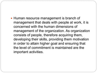  Human resource management is branch of
management that deals with people at work, it is
concerned with the human dimensions of
management of the organization. As organization
consists of people, therefore acquiring them,
developing their skills, providing them motivation
in order to attain higher goal and ensuring that
the level of commitment is maintained are the
important activities.
 