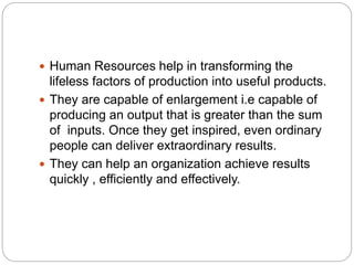  Human Resources help in transforming the
lifeless factors of production into useful products.
 They are capable of enlargement i.e capable of
producing an output that is greater than the sum
of inputs. Once they get inspired, even ordinary
people can deliver extraordinary results.
 They can help an organization achieve results
quickly , efficiently and effectively.
 