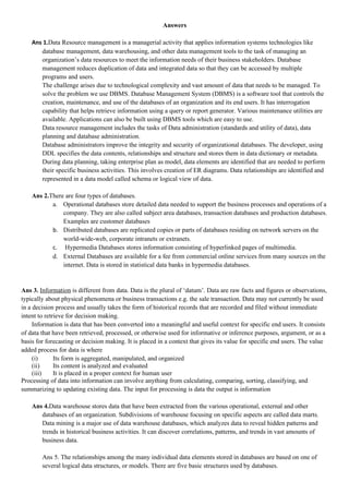 Answers

    Ans 1.Data Resource management is a managerial activity that applies information systems technologies like
       database management, data warehousing, and other data management tools to the task of managing an
       organization’s data resources to meet the information needs of their business stakeholders. Database
       management reduces duplication of data and integrated data so that they can be accessed by multiple
       programs and users.
       The challenge arises due to technological complexity and vast amount of data that needs to be managed. To
       solve the problem we use DBMS. Database Management System (DBMS) is a software tool that controls the
       creation, maintenance, and use of the databases of an organization and its end users. It has interrogation
       capability that helps retrieve information using a query or report generator. Various maintenance utilities are
       available. Applications can also be built using DBMS tools which are easy to use.
       Data resource management includes the tasks of Data administration (standards and utility of data), data
       planning and database administration.
       Database administrators improve the integrity and security of organizational databases. The developer, using
       DDL specifies the data contents, relationships and structure and stores them in data dictionary or metadata.
       During data planning, taking enterprise plan as model, data elements are identified that are needed to perform
       their specific business activities. This involves creation of ER diagrams. Data relationships are identified and
       represented in a data model called schema or logical view of data.

    Ans 2.There are four types of databases.
           a. Operational databases store detailed data needed to support the business processes and operations of a
               company. They are also called subject area databases, transaction databases and production databases.
               Examples are customer databases
           b. Distributed databases are replicated copies or parts of databases residing on network servers on the
               world-wide-web, corporate intranets or extranets.
           c. Hypermedia Databases stores information consisting of hyperlinked pages of multimedia.
           d. External Databases are available for a fee from commercial online services from many sources on the
               internet. Data is stored in statistical data banks in hypermedia databases.


Ans 3. Information is different from data. Data is the plural of ‘datum’. Data are raw facts and figures or observations,
typically about physical phenomena or business transactions e.g. the sale transaction. Data may not currently be used
in a decision process and usually takes the form of historical records that are recorded and filed without immediate
intent to retrieve for decision making.
     Information is data that has been converted into a meaningful and useful context for specific end users. It consists
of data that have been retrieved, processed, or otherwise used for informative or inference purposes, argument, or as a
basis for forecasting or decision making. It is placed in a context that gives its value for specific end users. The value
added process for data is where
     (i)      Its form is aggregated, manipulated, and organized
     (ii)     Its content is analyzed and evaluated
     (iii)    It is placed in a proper context for human user
Processing of data into information can involve anything from calculating, comparing, sorting, classifying, and
summarizing to updating existing data. The input for processing is data the output is information

    Ans 4.Data warehouse stores data that have been extracted from the various operational, external and other
       databases of an organization. Subdivisions of warehouse focusing on specific aspects are called data marts.
       Data mining is a major use of data warehouse databases, which analyzes data to reveal hidden patterns and
       trends in historical business activities. It can discover correlations, patterns, and trends in vast amounts of
       business data.

        Ans 5. The relationships among the many individual data elements stored in databases are based on one of
        several logical data structures, or models. There are five basic structures used by databases.
 