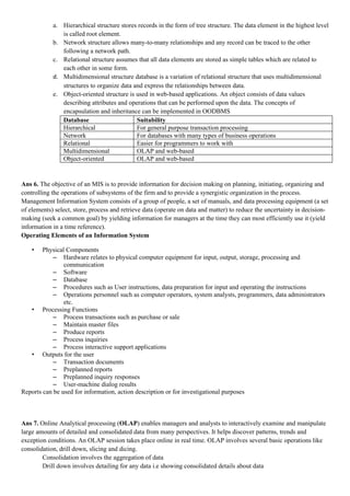 a. Hierarchical structure stores records in the form of tree structure. The data element in the highest level
               is called root element.
            b. Network structure allows many-to-many relationships and any record can be traced to the other
               following a network path.
            c. Relational structure assumes that all data elements are stored as simple tables which are related to
               each other in some form.
            d. Multidimensional structure database is a variation of relational structure that uses multidimensional
               structures to organize data and express the relationships between data.
            e. Object-oriented structure is used in web-based applications. An object consists of data values
               describing attributes and operations that can be performed upon the data. The concepts of
               encapsulation and inheritance can be implemented in OODBMS
               Database                     Suitability
               Hierarchical                 For general purpose transaction processing
               Network                      For databases with many types of business operations
               Relational                   Easier for programmers to work with
               Multidimensional             OLAP and web-based
               Object-oriented              OLAP and web-based


Ans 6. The objective of an MIS is to provide information for decision making on planning, initiating, organizing and
controlling the operations of subsystems of the firm and to provide a synergistic organization in the process.
Management Information System consists of a group of people, a set of manuals, and data processing equipment (a set
of elements) select, store, process and retrieve data (operate on data and matter) to reduce the uncertainty in decision-
making (seek a common goal) by yielding information for managers at the time they can most efficiently use it (yield
information in a time reference).
Operating Elements of an Information System

    •   Physical Components
            – Hardware relates to physical computer equipment for input, output, storage, processing and
                communication
            – Software
            – Database
            – Procedures such as User instructions, data preparation for input and operating the instructions
            – Operations personnel such as computer operators, system analysts, programmers, data administrators
                etc.
   • Processing Functions
            – Process transactions such as purchase or sale
            – Maintain master files
            – Produce reports
            – Process inquiries
            – Process interactive support applications
   • Outputs for the user
            – Transaction documents
            – Preplanned reports
            – Preplanned inquiry responses
            – User-machine dialog results
Reports can be used for information, action description or for investigational purposes



Ans 7. Online Analytical processing (OLAP) enables managers and analysts to interactively examine and manipulate
large amounts of detailed and consolidated data from many perspectives. It helps discover patterns, trends and
exception conditions. An OLAP session takes place online in real time. OLAP involves several basic operations like
consolidation, drill down, slicing and dicing.
        Consolidation involves the aggregation of data
        Drill down involves detailing for any data i.e showing consolidated details about data
 